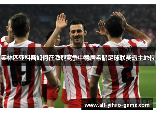 奥林匹亚科斯如何在激烈竞争中稳居希腊足球联赛霸主地位