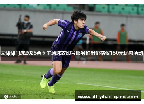 天津津门虎2025赛季主场球衣印号服务推出价格仅150元优惠活动