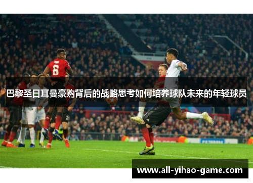 巴黎圣日耳曼豪购背后的战略思考如何培养球队未来的年轻球员 巴黎圣日耳曼豪购背后的战略思考如何培养球队未来的年轻球员