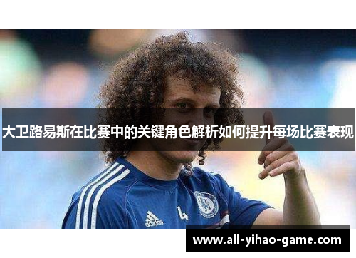 大卫路易斯在比赛中的关键角色解析如何提升每场比赛表现 大卫路易斯在比赛中的关键角色解析如何提升每场比赛表现