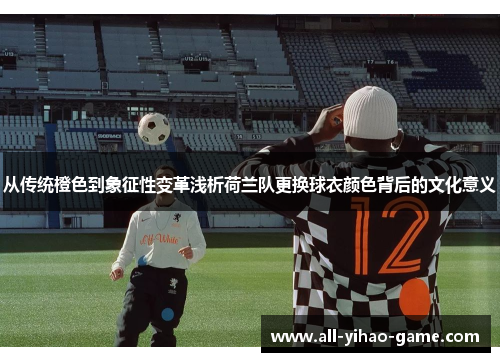 从传统橙色到象征性变革浅析荷兰队更换球衣颜色背后的文化意义
