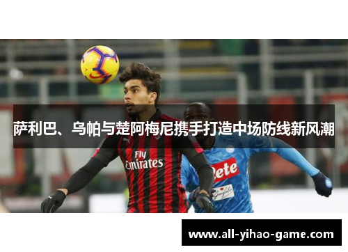 萨利巴、乌帕与楚阿梅尼携手打造中场防线新风潮 萨利巴、乌帕与楚阿梅尼携手打造中场防线新风潮