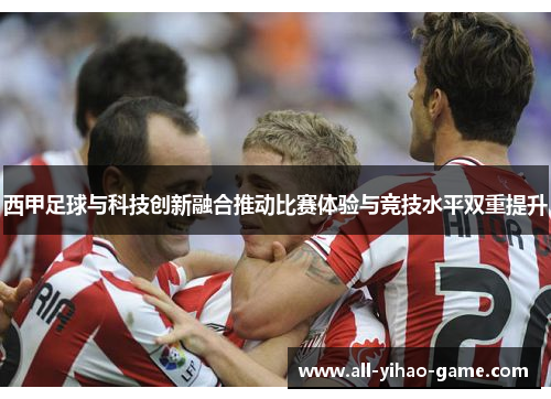 西甲足球与科技创新融合推动比赛体验与竞技水平双重提升 西甲足球与科技创新融合推动比赛体验与竞技水平双重提升